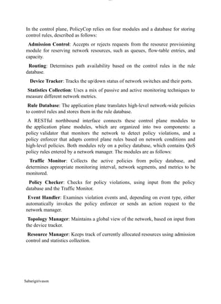 Sabarigirivason
lOM
oARcPSD|300 160 4
5
In the control plane, PolicyCop relies on four modules and a database for storing
control rules, described as follows:
Admission Control: Accepts or rejects requests from the resource provisioning
module for reserving network resources, such as queues, flow-table entries, and
capacity.
Routing: Determines path availability based on the control rules in the rule
database.
Device Tracker: Tracks the up/down status of network switches and their ports.
Statistics Collection: Uses a mix of passive and active monitoring techniques to
measure different network metrics.
Rule Database: The application plane translates high-level network-wide policies
to control rules and stores them in the rule database.
A RESTful northbound interface connects these control plane modules to
the application plane modules, which are organized into two components: a
policy validator that monitors the network to detect policy violations, and a
policy enforcer that adapts control plane rules based on network conditions and
high-level policies. Both modules rely on a policy database, which contains QoS
policy rules entered by a network manager. The modules are as follows:
Traffic Monitor: Collects the active policies from policy database, and
determines appropriate monitoring interval, network segments, and metrics to be
monitored.
Policy Checker: Checks for policy violations, using input from the policy
database and the Traffic Monitor.
Event Handler: Examines violation events and, depending on event type, either
automatically invokes the policy enforcer or sends an action request to the
network manager.
Topology Manager: Maintains a global view of the network, based on input from
the device tracker.
Resource Manager: Keeps track of currently allocated resources using admission
control and statistics collection.
 