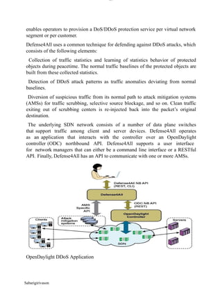 lOM
oARcPSD|300 160 4
5
enables operators to provision a DoS/DDoS protection service per virtual network
segment or per customer.
Defense4All uses a common technique for defending against DDoS attacks, which
consists of the following elements:
Collection of traffic statistics and learning of statistics behavior of protected
objects during peacetime. The normal traffic baselines of the protected objects are
built from these collected statistics.
Detection of DDoS attack patterns as traffic anomalies deviating from normal
baselines.
Diversion of suspicious traffic from its normal path to attack mitigation systems
(AMSs) for traffic scrubbing, selective source blockage, and so on. Clean traffic
exiting out of scrubbing centers is re-injected back into the packet’s original
destination.
The underlying SDN network consists of a number of data plane switches
that support traffic among client and server devices. Defense4All operates
as an application that interacts with the controller over an OpenDaylight
controller (ODC) northbound API. Defense4All supports a user interface
for network managers that can either be a command line interface or a RESTful
API. Finally, Defense4All has an API to communicate with one or more AMSs.
OpenDaylight DDoS Application
Sabarigirivason
 