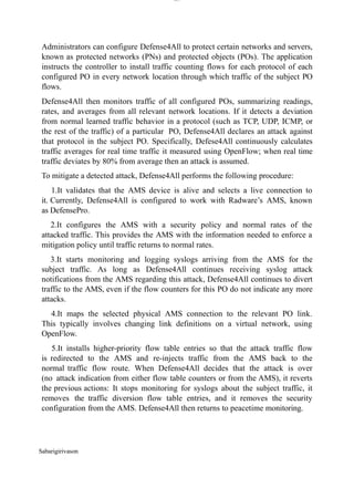 Sabarigirivason
lOM
oARcPSD|300 160 4
5
Administrators can configure Defense4All to protect certain networks and servers,
known as protected networks (PNs) and protected objects (POs). The application
instructs the controller to install traffic counting flows for each protocol of each
configured PO in every network location through which traffic of the subject PO
flows.
Defense4All then monitors traffic of all configured POs, summarizing readings,
rates, and averages from all relevant network locations. If it detects a deviation
from normal learned traffic behavior in a protocol (such as TCP, UDP, ICMP, or
the rest of the traffic) of a particular PO, Defense4All declares an attack against
that protocol in the subject PO. Specifically, Defese4All continuously calculates
traffic averages for real time traffic it measured using OpenFlow; when real time
traffic deviates by 80% from average then an attack is assumed.
To mitigate a detected attack, Defense4All performs the following procedure:
1.It validates that the AMS device is alive and selects a live connection to
it. Currently, Defense4All is configured to work with Radware’s AMS, known
as DefensePro.
2.It configures the AMS with a security policy and normal rates of the
attacked traffic. This provides the AMS with the information needed to enforce a
mitigation policy until traffic returns to normal rates.
3.It starts monitoring and logging syslogs arriving from the AMS for the
subject traffic. As long as Defense4All continues receiving syslog attack
notifications from the AMS regarding this attack, Defense4All continues to divert
traffic to the AMS, even if the flow counters for this PO do not indicate any more
attacks.
4.It maps the selected physical AMS connection to the relevant PO link.
This typically involves changing link definitions on a virtual network, using
OpenFlow.
5.It installs higher-priority flow table entries so that the attack traffic flow
is redirected to the AMS and re-injects traffic from the AMS back to the
normal traffic flow route. When Defense4All decides that the attack is over
(no attack indication from either flow table counters or from the AMS), it reverts
the previous actions: It stops monitoring for syslogs about the subject traffic, it
removes the traffic diversion flow table entries, and it removes the security
configuration from the AMS. Defense4All then returns to peacetime monitoring.
 