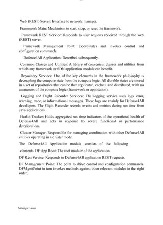 Sabarigirivason
lOM
oARcPSD|300 160 4
5
Web (REST) Server: Interface to network manager.
Framework Main: Mechanism to start, stop, or reset the framework.
Framework REST Service: Responds to user requests received through the web
(REST) server.
Framework Management Point: Coordinates and invokes control and
configuration commands.
Defense4All Application: Described subsequently.
Common Classes and Utilities: A library of convenient classes and utilities from
which any framework or SDN application module can benefit.
Repository Services: One of the key elements in the framework philosophy is
decoupling the compute state from the compute logic. All durable states are stored
in a set of repositories that can be then replicated, cached, and distributed, with no
awareness of the compute logic (framework or application).
Logging and Flight Recorder Services: The logging service uses logs error,
warning, trace, or informational messages. These logs are mainly for Defense4All
developers. The Flight Recorder records events and metrics during run time from
Java applications.
Health Tracker: Holds aggregated run-time indicators of the operational health of
Defense4All and acts in response to severe functional or performance
deteriorations.
Cluster Manager: Responsible for managing coordination with other Defense4All
entities operating in a cluster mode.
The Defense4All Application module consists of the following
elements. DF App Root: The root module of the application.
DF Rest Service: Responds to Defense4All application REST requests.
DF Management Point: The point to drive control and configuration commands.
DFMgmtPoint in turn invokes methods against other relevant modules in the right
order.
 