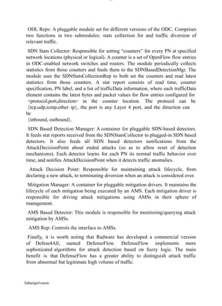Sabarigirivason
lOM
oARcPSD|300 160 4
5
ODL Reps: A pluggable module set for different versions of the ODC. Comprises
two functions in two submodules: stats collection for and traffic diversion of
relevant traffic.
SDN Stats Collector: Responsible for setting “counters” for every PN at specified
network locations (physical or logical). A counter is a set of OpenFlow flow entries
in ODC-enabled network switches and routers. The module periodically collects
statistics from those counters and feeds them to the SDNBasedDetectionMgr. The
module uses the SDNStatsCollectionRep to both set the counters and read latest
statistics from those counters. A stat report consists of read time, counter
specification, PN label, and a list of trafficData information, where each trafficData
element contains the latest bytes and packet values for flow entries configured for
<protocol,port,direction> in the counter location. The protocol can be
{tcp,udp,icmp,other ip}, the port is any Layer 4 port, and the direction can
be
{inbound, outbound}.
SDN Based Detection Manager: A container for pluggable SDN-based detectors.
It feeds stat reports received from the SDNStatsCollector to plugged-in SDN based
detectors. It also feeds all SDN based detectors notifications from the
AttackDecisionPoint about ended attacks (so as to allow reset of detection
mechanisms). Each detector learns for each PN its normal traffic behavior over
time, and notifies AttackDecisionPoint when it detects traffic anomalies.
Attack Decision Point: Responsible for maintaining attack lifecycle, from
declaring a new attack, to terminating diversion when an attack is considered over.
Mitigation Manager: A container for pluggable mitigation drivers. It maintains the
lifecycle of each mitigation being executed by an AMS. Each mitigation driver is
responsible for driving attack mitigations using AMSs in their sphere of
management.
AMS Based Detector: This module is responsible for monitoring/querying attack
mitigation by AMSs.
AMS Rep: Controls the interface to AMSs.
Finally, it is worth noting that Radware has developed a commercial version
of Defese4All, named DefenseFlow. DefenseFlow implements more
sophisticated algorithms for attack detection based on fuzzy logic. The main
benefit is that DefenseFlow has a greater ability to distinguish attack traffic
from abnormal but legitimate high volume of traffic.
 