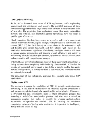 Sabarigirivason
lOM
oARcPSD|300 160 4
5
Data Center Networking
So far we’ve discussed three areas of SDN applications: traffic engineering,
measurement and monitoring, and security. The provided examples of these
applications suggest the broad range of use cases for them, in many different kinds
of networks. The remaining three applications areas (data center networking,
mobility and wireless, and information-centric networking) have use cases in
specific types of networks.
Cloud computing, big data, large enterprise networks, and even in many cases,
smaller enterprise networks, depend strongly on highly scalable and efficient data
centers. [KREU15] lists the following as key requirements for data centers: high
and flexible cross-section bandwidth and low latency, QoS based on the
application requirements, high levels of resilience, intelligent resource utilization
to reduce energy consumption and improve overall efficiency, and agility in
provisioning network resources (for example, by means of network virtualization
and orchestration with computing and storage).
With traditional network architectures, many of these requirements are difficult to
satisfy because of the complexity and inflexibility of the network. SDN offers the
promise of substantial improvement in the ability to rapidly modify data center
network configurations, to flexibly respond to user needs, and to ensure efficient
operation of the network.
The remainder of this subsection, examines two example data center SDN
applications.
Big Data over SDN
The approach leverages the capabilities of SDN to provide application-aware
networking. It also exploits characteristics of structured big data applications as
well as recent trends in dynamically reconfigurable optical circuits. With respect
to structured big data applications, many of these applications process data
according to well-defined computation patterns, and also have a centralized
management structure that makes it possible to leverage application-level
information to optimize the network. That is, knowing the anticipated
computation patterns of the big data application, it is possible to intelligently
deploy the data across the big
 