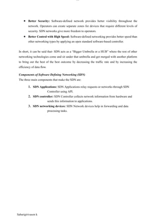 Sabarigirivason k
lOM
oAR cP
SD| 30016045
● Better Security: Software-defined network provides better visibility throughout the
network. Operators can create separate zones for devices that require different levels of
security. SDN networks give more freedom to operators.
● Better Control with High Speed: Software-defined networking provides better speed than
other networking types by applying an open standard software-based controller.
In short, it can be said that- SDN acts as a “Bigger Umbrella or a HUB” where the rest of other
networking technologies come and sit under that umbrella and get merged with another platform
to bring out the best of the best outcome by decreasing the traffic rate and by increasing the
efficiency of data flow.
Components of Software Defining Networking (SDN)
The three main components that make the SDN are:
1. SDN Applications: SDN Applications relay requests or networks through SDN
Controller using API.
2. SDN controller: SDN Controller collects network information from hardware and
sends this information to applications.
3. SDN networking devices: SDN Network devices help in forwarding and data
processing tasks.
 