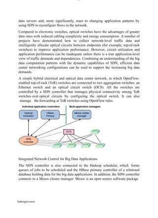 lOM
oARcPSD|300 160 4
5
data servers and, more significantly, react to changing application patterns by
using SDN to reconfigure flows in the network.
Compared to electronic switches, optical switches have the advantages of greater
data rates with reduced cabling complexity and energy consumption. A number of
projects have demonstrated how to collect network-level traffic data and
intelligently allocate optical circuits between endpoints (for example, top-of-rack
switches) to improve application performance. However, circuit utilization and
application performance can be inadequate unless there is a true application-level
view of traffic demands and dependencies. Combining an understanding of the big
data computation patterns with the dynamic capabilities of SDN, efficient data
center networking configurations can be used to support the increasing big data
demands.
A simple hybrid electrical and optical data center network, in which OpenFlow-
enabled top-of-rack (ToR) switches are connected to two aggregation switches: an
Ethernet switch and an optical circuit switch (OCS). All the switches are
controlled by a SDN controller that manages physical connectivity among ToR
switches over optical circuits by configuring the optical switch. It can also
manage the forwarding at ToR switches using OpenFlow rules.
Integrated Network Control for Big Data Applications
The SDN controller is also connected to the Hadoop scheduler, which forms
queues of jobs to be scheduled and the HBase primary controller of a relational
database holding data for the big data applications. In addition, the SDN controller
connects to a Mesos cluster manager. Mesos is an open source software package
Sabarigirivason
 