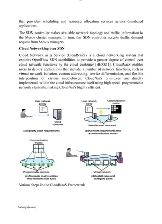 lOM
oARcPSD|300 160 4
5
that provides scheduling and resource allocation services across distributed
applications.
The SDN controller makes available network topology and traffic information to
the Mesos cluster manager. In turn, the SDN controller accepts traffic demand
request from Mesos managers.
Cloud Networking over SDN
Cloud Network as a Service (CloudNaaS) is a cloud networking system that
exploits OpenFlow SDN capabilities to provide a greater degree of control over
cloud network functions by the cloud customer [BENS11]. CloudNaaS enables
users to deploy applications that include a number of network functions, such as
virtual network isolation, custom addressing, service differentiation, and flexible
interposition of various middleboxes. CloudNaaS primitives are directly
implemented within the cloud infrastructure itself using high-speed programmable
network elements, making CloudNaaS highly efficient.
Various Steps in the CloudNaaS Framework
Sabarigirivason
 