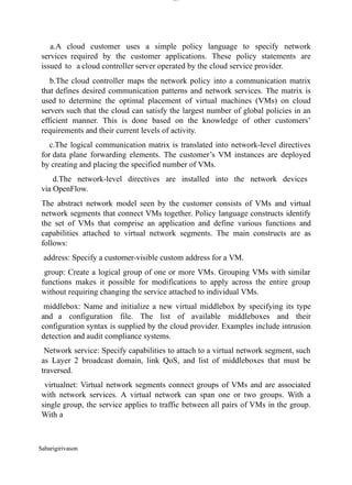 Sabarigirivason
lOM
oARcPSD|300 160 4
5
a.A cloud customer uses a simple policy language to specify network
services required by the customer applications. These policy statements are
issued to a cloud controller server operated by the cloud service provider.
b.The cloud controller maps the network policy into a communication matrix
that defines desired communication patterns and network services. The matrix is
used to determine the optimal placement of virtual machines (VMs) on cloud
servers such that the cloud can satisfy the largest number of global policies in an
efficient manner. This is done based on the knowledge of other customers’
requirements and their current levels of activity.
c.The logical communication matrix is translated into network-level directives
for data plane forwarding elements. The customer’s VM instances are deployed
by creating and placing the specified number of VMs.
d.The network-level directives are installed into the network devices
via OpenFlow.
The abstract network model seen by the customer consists of VMs and virtual
network segments that connect VMs together. Policy language constructs identify
the set of VMs that comprise an application and define various functions and
capabilities attached to virtual network segments. The main constructs are as
follows:
address: Specify a customer-visible custom address for a VM.
group: Create a logical group of one or more VMs. Grouping VMs with similar
functions makes it possible for modifications to apply across the entire group
without requiring changing the service attached to individual VMs.
middlebox: Name and initialize a new virtual middlebox by specifying its type
and a configuration file. The list of available middleboxes and their
configuration syntax is supplied by the cloud provider. Examples include intrusion
detection and audit compliance systems.
Network service: Specify capabilities to attach to a virtual network segment, such
as Layer 2 broadcast domain, link QoS, and list of middleboxes that must be
traversed.
virtualnet: Virtual network segments connect groups of VMs and are associated
with network services. A virtual network can span one or two groups. With a
single group, the service applies to traffic between all pairs of VMs in the group.
With a
 
