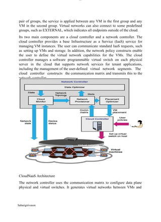 lOM
oARcPSD|300 160 4
5
pair of groups, the service is applied between any VM in the first group and any
VM in the second group. Virtual networks can also connect to some predefined
groups, such as EXTERNAL, which indicates all endpoints outside of the cloud.
Its two main components are a cloud controller and a network controller. The
cloud controller provides a base Infrastructure as a Service (IaaS) service for
managing VM instances. The user can communicate standard IaaS requests, such
as setting up VMs and storage. In addition, the network policy constructs enable
the user to define the virtual network capabilities for the VMs. The cloud
controller manages a software programmable virtual switch on each physical
server in the cloud that supports network services for tenant applications,
including the management of the user-defined virtual network segments. The
cloud controller constructs the communication matrix and transmits this to the
network controller.
CloudNaaS Architecture
The network controller uses the communication matrix to configure data plane
physical and virtual switches. It generates virtual networks between VMs and
Sabarigirivason
 