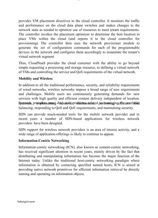 Sabarigirivason
lOM
oARcPSD|300 160 4
5
provides VM placement directives to the cloud controller. It monitors the traffic
and performance on the cloud data plane switches and makes changes to the
network state as needed to optimize use of resources to meet tenant requirements.
The controller invokes the placement optimizer to determine the best location to
place VMs within the cloud (and reports it to the cloud controller for
provisioning). The controller then uses the network provisioner module to
generate the set of configuration commands for each of the programmable
devices in the network and configures them accordingly to instantiate the tenant’s
virtual network segment.
Thus, CloudNaaS provides the cloud customer with the ability to go beyond
simple requesting a processing and storage resource, to defining a virtual network
of VMs and controlling the service and QoS requirements of the virtual network.
Mobility and Wireless
In addition to all the traditional performance, security, and reliability requirements
of wired networks, wireless networks impose a broad range of new requirements
and challenges. Mobile users are continuously generating demands for new
services with high quality and efficient content delivery independent of location.
Network providers must deal with problems related to managing the available
spectrum, implementing handover mechanisms, performing efficient load
balancing, responding to QoS and QoE requirements, and maintaining security.
SDN can provide much-needed tools for the mobile network provider and in
recent years a number of SDN-based applications for wireless network
providers have been designed.
SDN support for wireless network providers is an area of intense activity, and a
wide range of application offerings is likely to continue to appear.
Information-Centric Networking
Information-centric networking (ICN), also known as content-centric networking,
has received significant attention in recent years, mainly driven by the fact that
distributing and manipulating information has become the major function of the
Internet today. Unlike the traditional host-centric networking paradigm where
information is obtained by contacting specified named hosts, ICN is aimed at
providing native network primitives for efficient information retrieval by directly
naming and operating on information objects.
 