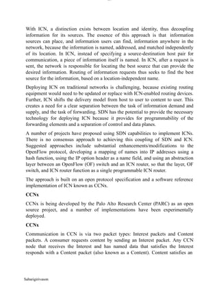 Sabarigirivason
lOM
oARcPSD|300 160 4
5
With ICN, a distinction exists between location and identity, thus decoupling
information for its sources. The essence of this approach is that information
sources can place, and information users can find, information anywhere in the
network, because the information is named, addressed, and matched independently
of its location. In ICN, instead of specifying a source-destination host pair for
communication, a piece of information itself is named. In ICN, after a request is
sent, the network is responsible for locating the best source that can provide the
desired information. Routing of information requests thus seeks to find the best
source for the information, based on a location-independent name.
Deploying ICN on traditional networks is challenging, because existing routing
equipment would need to be updated or replace with ICN-enabled routing devices.
Further, ICN shifts the delivery model from host to user to content to user. This
creates a need for a clear separation between the task of information demand and
supply, and the task of forwarding. SDN has the potential to provide the necessary
technology for deploying ICN because it provides for programmability of the
forwarding elements and a separation of control and data planes.
A number of projects have proposed using SDN capabilities to implement ICNs.
There is no consensus approach to achieving this coupling of SDN and ICN.
Suggested approaches include substantial enhancements/modifications to the
OpenFlow protocol, developing a mapping of names into IP addresses using a
hash function, using the IP option header as a name field, and using an abstraction
layer between an OpenFlow (OF) switch and an ICN router, so that the layer, OF
switch, and ICN router function as a single programmable ICN router.
The approach is built on an open protocol specification and a software reference
implementation of ICN known as CCNx.
CCNx
CCNx is being developed by the Palo Alto Research Center (PARC) as an open
source project, and a number of implementations have been experimentally
deployed.
CCNx
Communication in CCN is via two packet types: Interest packets and Content
packets. A consumer requests content by sending an Interest packet. Any CCN
node that receives the Interest and has named data that satisfies the Interest
responds with a Content packet (also known as a Content). Content satisfies an
 