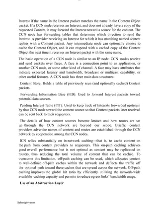 Sabarigirivason
lOM
oARcPSD|300 160 4
5
Interest if the name in the Interest packet matches the name in the Content Object
packet. If a CCN node receives an Interest, and does not already have a copy of the
requested Content, it may forward the Interest toward a source for the content. The
CCN node has forwarding tables that determine which direction to send the
Interest. A provider receiving an Interest for which it has matching named content
replies with a Content packet. Any intermediate node can optionally choose to
cache the Content Object, and it can respond with a cached copy of the Content
Object the next time it receives an Interest packet with the same name.
The basic operation of a CCN node is similar to an IP node. CCN nodes receive
and send packets over faces. A face is a connection point to an application, or
another CCN node, or some other kind of channel. A face may have attributes that
indicate expected latency and bandwidth, broadcast or multicast capability, or
other useful features. A CCN node has three main data structures:
Content Store: Holds a table of previously seen (and optionally cached) Content
packets.
Forwarding Information Base (FIB): Used to forward Interest packets toward
potential data sources.
Pending Interest Table (PIT): Used to keep track of Interests forwarded upstream
by that CCN node toward the content source so that Content packets later received
can be sent back to their requestors.
The details of how content sources become known and how routes are set
up through the CCN network are beyond our scope. Briefly, content
providers advertise names of content and routes are established through the CCN
network by cooperation among the CCN nodes.
ICN relies substantially on in-network caching—that is, to cache content on
the path from content providers to requesters. This on-path caching achieves
good overall performance but is not optimal as content may be replicated on
routers, thus reducing the total volume of content that can be cached. To
overcome this limitation, off-path caching can be used, which allocates content
to well-defined off-path caches within the network and deflects the traffic off
the optimal path toward these caches that are spread across the network. Off-path
caching improves the global hit ratio by efficiently utilizing the network-wide
available caching capacity and permits to reduce egress links’ bandwidth usage.
Use of an Abstraction Layer
 