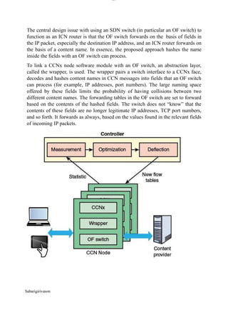 lOM
oARcPSD|300 160 4
5
The central design issue with using an SDN switch (in particular an OF switch) to
function as an ICN router is that the OF switch forwards on the basis of fields in
the IP packet, especially the destination IP address, and an ICN router forwards on
the basis of a content name. In essence, the proposed approach hashes the name
inside the fields with an OF switch can process.
To link a CCNx node software module with an OF switch, an abstraction layer,
called the wrapper, is used. The wrapper pairs a switch interface to a CCNx face,
decodes and hashes content names in CCN messages into fields that an OF switch
can process (for example, IP addresses, port numbers). The large naming space
offered by these fields limits the probability of having collisions between two
different content names. The forwarding tables in the OF switch are set to forward
based on the contents of the hashed fields. The switch does not “know” that the
contents of these fields are no longer legitimate IP addresses, TCP port numbers,
and so forth. It forwards as always, based on the values found in the relevant fields
of incoming IP packets.
Sabarigirivason
 