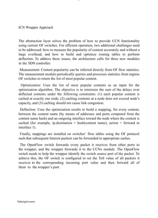 Sabarigirivason
lOM
oARcPSD|300 160 4
5
ICN Wrapper Approach
The abstraction layer solves the problem of how to provide CCN functionality
using current OF switches. For efficient operation, two additional challenges need
to be addressed: how to measure the popularity of content accurately and without a
large overhead, and how to build and optimize routing tables to perform
deflection. To address these issues, the architecture calls for three new modules
in the SDN controller:
Measurement: Content popularity can be inferred directly from OF flow statistics.
The measurement module periodically queries and processes statistics from ingress
OF switches to return the list of most popular content.
Optimization: Uses the list of most popular contents as an input for the
optimization algorithm. The objective is to minimize the sum of the delays over
deflected contents under the following constraints: (1) each popular content is
cached at exactly one node, (2) caching contents at a node does not exceed node’s
capacity, and (3) caching should not cause link congestion.
Deflection: Uses the optimization results to build a mapping, for every content,
between the content name (by means of addresses and ports computed from the
content name hash) and an outgoing interface toward the node where the content is
cached (for example, ip.destination = hash(content name), action = forward to
interface 1).
Finally, mappings are installed on switches’ flow tables using the OF protocol
such that subsequent Interest packets can be forwarded to appropriate caches.
The OpenFlow switch forwards every packet it receives from other ports to
the wrapper, and the wrapper forwards it to the CCNx module. The OpenFlow
switch needs to help the wrapper identify the switch source port of the packet. To
achieve this, the OF switch is configured to set the ToS value of all packets it
receives to the corresponding incoming port value and then forward all of
them to the wrapper’s port.
 