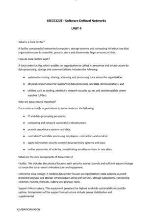K.SABARIGIRIVASON
lOM
oARcP
SD|300 160 4
5
18ECE320T - Software Defined Networks
UNIT 4
What is a Data Center?
A facility composed of networked computers, storage systems and computing infrastructure that
organizations use to assemble, process, store and disseminate large amounts of data.
How do data centers work?
A data center facility, which enables an organization to collect its resources and infrastructure for
data processing, storage and communications, includes the following:
● systems for storing, sharing, accessing and processing data across the organization;
● physical infrastructure for supporting data processing and data communications; and
● utilities such as cooling, electricity, network security access and uninterruptible power
supplies (UPSes).
Why are data centers important?
Data centers enable organizations to concentrate on the following:
● IT and data processing personnel;
● computing and network connectivity infrastructure;
● protect proprietary systems and data;
● centralize IT and data processing employees, contractors and vendors;
● apply information security controls to proprietary systems and data;
● realize economies of scale by consolidating sensitive systems in one place.
What are the core components of data centers?
Facility. This includes the physical location with security access controls and sufÏcient square footage
to house the data center's infrastructure and equipment.
Enterprise data storage. A modern data center houses an organization's data systems in a well-
protected physical and storage infrastructure along with servers, storage subsystems, networking
switches, routers, firewalls, cabling and physical racks.
Support infrastructure. This equipment provides the highest available sustainability related to
uptime. Components of the support infrastructure include power distribution and
supplemental
 