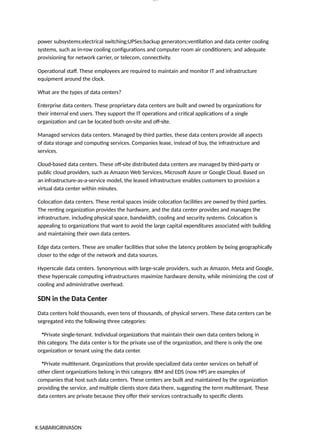 K.SABARIGIRIVASON
lOM
oARcP
SD|300 160 4
5
power subsystems;electrical switching;UPSes;backup generators;ventilation and data center cooling
systems, such as in-row cooling configurations and computer room air conditioners; and adequate
provisioning for network carrier, or telecom, connectivity.
Operational staff. These employees are required to maintain and monitor IT and infrastructure
equipment around the clock.
What are the types of data centers?
Enterprise data centers. These proprietary data centers are built and owned by organizations for
their internal end users. They support the IT operations and critical applications of a single
organization and can be located both on-site and off-site.
Managed services data centers. Managed by third parties, these data centers provide all aspects
of data storage and computing services. Companies lease, instead of buy, the infrastructure and
services.
Cloud-based data centers. These off-site distributed data centers are managed by third-party or
public cloud providers, such as Amazon Web Services, Microsoft Azure or Google Cloud. Based on
an infrastructure-as-a-service model, the leased infrastructure enables customers to provision a
virtual data center within minutes.
Colocation data centers. These rental spaces inside colocation facilities are owned by third parties.
The renting organization provides the hardware, and the data center provides and manages the
infrastructure, including physical space, bandwidth, cooling and security systems. Colocation is
appealing to organizations that want to avoid the large capital expenditures associated with building
and maintaining their own data centers.
Edge data centers. These are smaller facilities that solve the latency problem by being geographically
closer to the edge of the network and data sources.
Hyperscale data centers. Synonymous with large-scale providers, such as Amazon, Meta and Google,
these hyperscale computing infrastructures maximize hardware density, while minimizing the cost of
cooling and administrative overhead.
SDN in the Data Center
Data centers hold thousands, even tens of thousands, of physical servers. These data centers can be
segregated into the following three categories:
•Private single-tenant. Individual organizations that maintain their own data centers belong in
this category. The data center is for the private use of the organization, and there is only the one
organization or tenant using the data center.
•Private multitenant. Organizations that provide specialized data center services on behalf of
other client organizations belong in this category. IBM and EDS (now HP) are examples of
companies that host such data centers. These centers are built and maintained by the organization
providing the service, and multiple clients store data there, suggesting the term multitenant. These
data centers are private because they offer their services contractually to specific clients
 