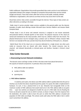 K.SABARIGIRIVASON
lOM
oARcP
SD|300 160 4
5
Public multitenant. Organizations that provide generalized data center services to any individual or
organization belong in this category. Examples of companies that provide these services include
Google and Amazon. These data centers offer their services to the public. Anybody, whether
individuals or organizations, who wants to use these services may access them via the web.
Cloud Data centres: Data centers accessible through the Internet. These types of data centers are
often referred to as residing in the cloud.
Public cloud: A service provider makes services available to the general public over the Internet.
Examples of public cloud offerings include Microsoft Azure Services Platform and Amazon Elastic
Compute Cloud.
Private cloud: A set of server and network resources is assigned to one tenant exclusively
and protected behind a firewall specific to that tenant. The physical resources of the cloud are
owned and maintained by the cloud provider, which may be a distinct entity from the tenant. The
physical infrastructure may be managed using a product such as VMware’s vCloud. Amazon Web
Services is an example of the way a private cloud may also be hosted by a third party (i.e., Amazon).
Hybrid Cloud: Part of the cloud runs on resources dedicated to a single tenant, but other parts
reside on resources that are shared with other tenants. The shared resources may be
acquired and released dynamically as demand grows and declines. Example is Verizon’s cloud
bursting
Data Center Demands
1.Overcoming Current Network Limitations
The dynamic nature and large number of VMs in the data center have placed demands on
the capacity of network components. In particular, these areas include
● MAC address table size explosion
● number of VLANs,
● spanning tree.
a. MAC Address Explosion:
In switches and routers, the device uses MAC address table to quickly determine the port or
interface out of which the device should forward the packet. For speed, this table is implemented in
hardware. As such, it has a physical limit to its size. Networks had manageable limits on the
maximum number of MAC addresses that would need to be in the MAC address table at any given
time. Layer two switches are designed to handle the case of a MAC table miss by flooding the
frame out all ports except the one on which it arrived, as shown in Figure. From the response from
the destination, the switch is able to learn the port on which that MAC address is located and
populates its MAC table accordingly. This scheme works well unless the MAC table is full, in which
case it cannot learn the address.
 