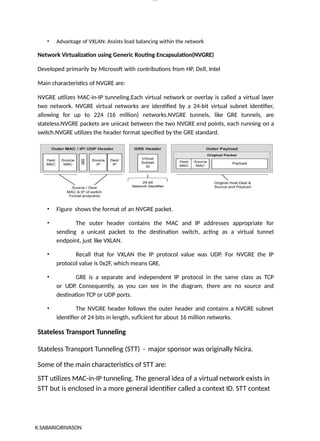 lOM
oARcP
SD|300 160 4
5
• Advantage of VXLAN: Assists load balancing within the network
Network Virtualization using Generic Routing Encapsulation(NVGRE)
Developed primarily by Microsoft with contributions from HP, Dell, Intel
Main characteristics of NVGRE are:
NVGRE utilizes MAC-in-IP tunneling.Each virtual network or overlay is called a virtual layer
two network. NVGRE virtual networks are identified by a 24-bit virtual subnet identifier,
allowing for up to 224 (16 million) networks.NVGRE tunnels, like GRE tunnels, are
stateless.NVGRE packets are unicast between the two NVGRE end points, each running on a
switch.NVGRE utilizes the header format specified by the GRE standard.
• Figure shows the format of an NVGRE packet.
• The outer header contains the MAC and IP addresses appropriate for
sending a unicast packet to the destination switch, acting as a virtual tunnel
endpoint, just like VXLAN.
• Recall that for VXLAN the IP protocol value was UDP. For NVGRE the IP
protocol value is 0x2F, which means GRE.
• GRE is a separate and independent IP protocol in the same class as TCP
or UDP. Consequently, as you can see in the diagram, there are no source and
destination TCP or UDP ports.
• The NVGRE header follows the outer header and contains a NVGRE subnet
identifier of 24 bits in length, sufÏcient for about 16 million networks.
Stateless Transport Tunneling
Stateless Transport Tunneling (STT) - major sponsor was originally Nicira.
Some of the main characteristics of STT are:
STT utilizes MAC-in-IP tunneling. The general idea of a virtual network exists in
STT but is enclosed in a more general identifier called a context ID. STT context
K.SABARIGIRIVASON
 
