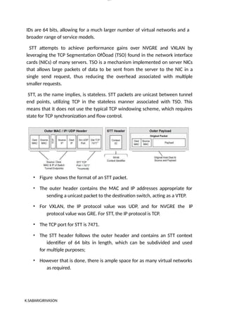 lOM
oARcP
SD|300 160 4
5
IDs are 64 bits, allowing for a much larger number of virtual networks and a
broader range of service models.
STT attempts to achieve performance gains over NVGRE and VXLAN by
leveraging the TCP Segmentation OfÒoad (TSO) found in the network interface
cards (NICs) of many servers. TSO is a mechanism implemented on server NICs
that allows large packets of data to be sent from the server to the NIC in a
single send request, thus reducing the overhead associated with multiple
smaller requests.
STT, as the name implies, is stateless. STT packets are unicast between tunnel
end points, utilizing TCP in the stateless manner associated with TSO. This
means that it does not use the typical TCP windowing scheme, which requires
state for TCP synchronization and flow control.
• Figure shows the format of an STT packet.
• The outer header contains the MAC and IP addresses appropriate for
sending a unicast packet to the destination switch, acting as a VTEP.
• For VXLAN, the IP protocol value was UDP, and for NVGRE the IP
protocol value was GRE. For STT, the IP protocol is TCP.
• The TCP port for STT is 7471.
• The STT header follows the outer header and contains an STT context
identifier of 64 bits in length, which can be subdivided and used
for multiple purposes;
• However that is done, there is ample space for as many virtual networks
as required.
K.SABARIGIRIVASON
 