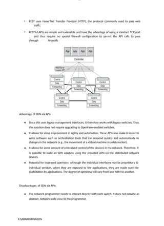 lOM
oARcP
SD|300 160 4
5
• REST uses HyperText Transfer Protocol (HTTP), the protocol commonly used to pass web
trafÏc.
• RESTful APIs are simple and extensible and have the advantage of using a standard TCP port
and thus require no special firewall configuration to permit the API calls to pass
through firewalls
Advantage of SDN via APIs
● Since this uses legacy management interfaces, it therefore works with legacy switches. Thus,
this solution does not require upgrading to OpenFlow-enabled switches.
● It allows for some improvement in agility and automation. These APIs also make it easier to
write software such as orchestration tools that can respond quickly and automatically to
changes in the network (e.g., the movement of a virtual machine in a data center).
● It allows for some amount of centralized control of the devices in the network. Therefore, it
is possible to build an SDN solution using the provided APIs on the distributed network
devices.
● Potential for increased openness: Although the individual interfaces may be proprietary to
individual vendors, when they are exposed to the applications, they are made open for
exploitation by applications. The degree of openness will vary from one NEM to another.
Disadvantages of SDN via APIs
● The network programmer needs to interact directly with each switch. It does not provide an
abstract, network-wide view to the programmer.
K.SABARIGIRIVASON
 
