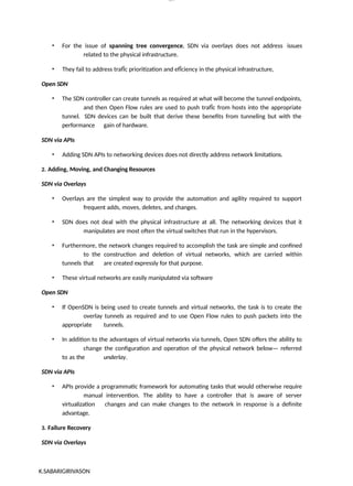 K.SABARIGIRIVASON
lOM
oARcP
SD|300 160 4
5
• For the issue of spanning tree convergence, SDN via overlays does not address issues
related to the physical infrastructure.
• They fail to address trafÏc prioritization and efÏciency in the physical infrastructure,
Open SDN
• The SDN controller can create tunnels as required at what will become the tunnel endpoints,
and then Open Flow rules are used to push trafÏc from hosts into the appropriate
tunnel. SDN devices can be built that derive these benefits from tunneling but with the
performance gain of hardware.
SDN via APIs
• Adding SDN APIs to networking devices does not directly address network limitations.
2. Adding, Moving, and Changing Resources
SDN via Overlays
• Overlays are the simplest way to provide the automation and agility required to support
frequent adds, moves, deletes, and changes.
• SDN does not deal with the physical infrastructure at all. The networking devices that it
manipulates are most often the virtual switches that run in the hypervisors.
• Furthermore, the network changes required to accomplish the task are simple and confined
to the construction and deletion of virtual networks, which are carried within
tunnels that are created expressly for that purpose.
• These virtual networks are easily manipulated via software
Open SDN
• If OpenSDN is being used to create tunnels and virtual networks, the task is to create the
overlay tunnels as required and to use Open Flow rules to push packets into the
appropriate tunnels.
• In addition to the advantages of virtual networks via tunnels, Open SDN offers the ability to
change the configuration and operation of the physical network below— referred
to as the underlay.
SDN via APIs
• APIs provide a programmatic framework for automating tasks that would otherwise require
manual intervention. The ability to have a controller that is aware of server
virtualization changes and can make changes to the network in response is a definite
advantage.
3. Failure Recovery
SDN via Overlays
 