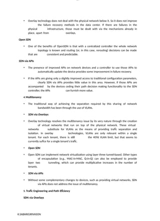 K.SABARIGIRIVASON
lOM
oARcP
SD|300 160 4
5
• Overlay technology does not deal with the physical network below it. So it does not improve
the failure recovery methods in the data center. If there are failures in the
physical infrastructure, those must be dealt with via the mechanisms already in
place, apart from overlays.
Open SDN
• One of the benefits of OpenSDN is that with a centralized controller the whole network
topology is known and routing (or, in this case, rerouting) decisions can be made
that are consistent and predictable.
SDN via APIs
• The presence of improved APIs on network devices and a controller to use those APIs to
automatically update the device provides some improvement in failure recovery.
• If the APIs are giving only a slightly improved access to traditional configuration parameters,
clearly SDN via APIs provides little value in this area. However, if those APIs are
accompanied by the devices ceding their path decision making functionality to the SDN
controller, the APIs can furnish more value.
4.Multitenancy
• The traditional way of achieving the separation required by this sharing of network
bandwidth has been through the use of VLANs.
• SDN via Overlays
• Overlay technology resolves the multitenancy issue by its very nature through the creation
of virtual networks that run on top of the physical network. These virtual
networks substitute for VLANs as the means of providing trafÏc separation and
isolation. In overlay technologies, VLANs are only relevant within a single
tenant. For each tenant, there is still the 4096 VLAN limit, but that seems to
currently sufÏce for a single tenant’s trafÏc.
• Open SDN
• Open SDN can implement network virtualization using layer three tunnel-based. Other types
of encapsulation (e.g., MAC-in-MAC, Q-in-Q) can also be employed to provide
layer two tunneling, which can provide multiplicative increases in the number of
tenants.
• SDN via APIs
• Without some complementary changes to devices, such as providing virtual networks, SDN
via APIs does not address the issue of multitenancy.
5. TrafÏc Engineering and Path EfÏciency
SDN via Overlays
 