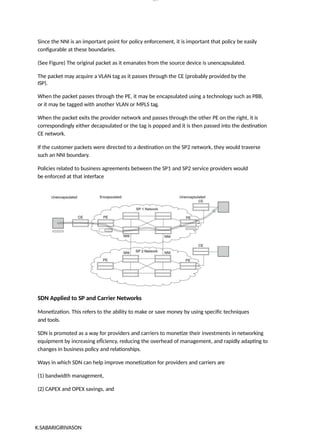lOM
oARcP
SD|300 160 4
5
Since the NNI is an important point for policy enforcement, it is important that policy be easily
configurable at these boundaries.
(See Figure) The original packet as it emanates from the source device is unencapsulated.
The packet may acquire a VLAN tag as it passes through the CE (probably provided by the
ISP).
When the packet passes through the PE, it may be encapsulated using a technology such as PBB,
or it may be tagged with another VLAN or MPLS tag.
When the packet exits the provider network and passes through the other PE on the right, it is
correspondingly either decapsulated or the tag is popped and it is then passed into the destination
CE network.
If the customer packets were directed to a destination on the SP2 network, they would traverse
such an NNI boundary.
Policies related to business agreements between the SP1 and SP2 service providers would
be enforced at that interface
SDN Applied to SP and Carrier Networks
Monetization. This refers to the ability to make or save money by using specific techniques
and tools.
SDN is promoted as a way for providers and carriers to monetize their investments in networking
equipment by increasing efÏciency, reducing the overhead of management, and rapidly adapting to
changes in business policy and relationships.
Ways in which SDN can help improve monetization for providers and carriers are
(1) bandwidth management,
(2) CAPEX and OPEX savings, and
K.SABARIGIRIVASON
 