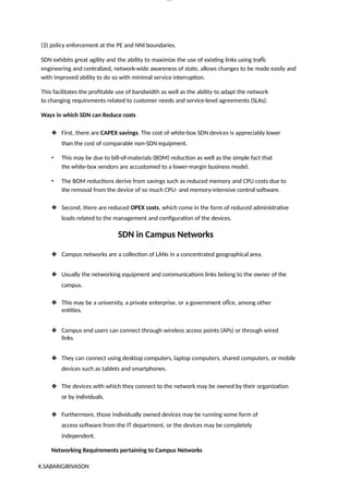 K.SABARIGIRIVASON
lOM
oARcP
SD|300 160 4
5
(3) policy enforcement at the PE and NNI boundaries.
SDN exhibits great agility and the ability to maximize the use of existing links using trafÏc
engineering and centralized, network-wide awareness of state, allows changes to be made easily and
with improved ability to do so with minimal service interruption.
This facilitates the profitable use of bandwidth as well as the ability to adapt the network
to changing requirements related to customer needs and service-level agreements (SLAs).
Ways in which SDN can Reduce costs
❖ First, there are CAPEX savings. The cost of white-box SDN devices is appreciably lower
than the cost of comparable non-SDN equipment.
• This may be due to bill-of-materials (BOM) reduction as well as the simple fact that
the white-box vendors are accustomed to a lower-margin business model.
• The BOM reductions derive from savings such as reduced memory and CPU costs due to
the removal from the device of so much CPU- and memory-intensive control software.
❖ Second, there are reduced OPEX costs, which come in the form of reduced administrative
loads related to the management and configuration of the devices.
SDN in Campus Networks
❖ Campus networks are a collection of LANs in a concentrated geographical area.
❖ Usually the networking equipment and communications links belong to the owner of the
campus.
❖ This may be a university, a private enterprise, or a government ofÏce, among other
entities.
❖ Campus end users can connect through wireless access points (APs) or through wired
links.
❖ They can connect using desktop computers, laptop computers, shared computers, or mobile
devices such as tablets and smartphones.
❖ The devices with which they connect to the network may be owned by their organization
or by individuals.
❖ Furthermore, those individually owned devices may be running some form of
access software from the IT department, or the devices may be completely
independent.
Networking Requirements pertaining to Campus Networks
 