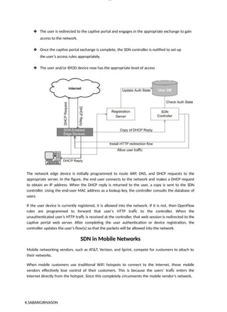 lOM
oARcP
SD|300 160 4
5
❖ The user is redirected to the captive portal and engages in the appropriate exchange to gain
access to the network.
❖ Once the captive portal exchange is complete, the SDN controller is notified to set up
the user’s access rules appropriately.
❖ The user and/or BYOD device now has the appropriate level of access
The network edge device is initially programmed to route ARP, DNS, and DHCP requests to the
appropriate server. In the figure, the end user connects to the network and makes a DHCP request
to obtain an IP address. When the DHCP reply is returned to the user, a copy is sent to the SDN
controller. Using the end-user MAC address as a lookup key, the controller consults the database of
users.
If the user device is currently registered, it is allowed into the network. If it is not, then OpenFlow
rules are programmed to forward that user’s HTTP trafÏc to the controller. When the
unauthenticated user’s HTTP trafÏc is received at the controller, that web session is redirected to the
captive portal web server. After completing the user authentication or device registration, the
controller updates the user’s flow(s) so that the packets will be allowed into the network.
SDN in Mobile Networks
Mobile networking vendors, such as AT&T, Verizon, and Sprint, compete for customers to attach to
their networks.
When mobile customers use traditional WiFi hotspots to connect to the Internet, those mobile
vendors effectively lose control of their customers. This is because the users’ trafÏc enters the
Internet directly from the hotspot. Since this completely circumvents the mobile vendor’s network,
K.SABARIGIRIVASON
 