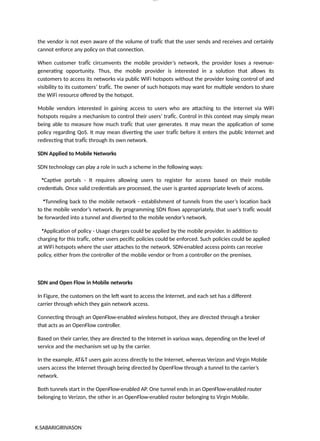 K.SABARIGIRIVASON
lOM
oARcP
SD|300 160 4
5
the vendor is not even aware of the volume of trafÏc that the user sends and receives and certainly
cannot enforce any policy on that connection.
When customer trafÏc circumvents the mobile provider’s network, the provider loses a revenue-
generating opportunity. Thus, the mobile provider is interested in a solution that allows its
customers to access its networks via public WiFi hotspots without the provider losing control of and
visibility to its customers’ trafÏc. The owner of such hotspots may want for multiple vendors to share
the WiFi resource offered by the hotspot.
Mobile vendors interested in gaining access to users who are attaching to the Internet via WiFi
hotspots require a mechanism to control their users’ trafÏc. Control in this context may simply mean
being able to measure how much trafÏc that user generates. It may mean the application of some
policy regarding QoS. It may mean diverting the user trafÏc before it enters the public Internet and
redirecting that trafÏc through its own network.
SDN Applied to Mobile Networks
SDN technology can play a role in such a scheme in the following ways:
•Captive portals - It requires allowing users to register for access based on their mobile
credentials. Once valid credentials are processed, the user is granted appropriate levels of access.
•Tunneling back to the mobile network - establishment of tunnels from the user’s location back
to the mobile vendor’s network. By programming SDN flows appropriately, that user’s trafÏc would
be forwarded into a tunnel and diverted to the mobile vendor’s network.
•Application of policy - Usage charges could be applied by the mobile provider. In addition to
charging for this trafÏc, other users pecific policies could be enforced. Such policies could be applied
at WiFi hotspots where the user attaches to the network. SDN-enabled access points can receive
policy, either from the controller of the mobile vendor or from a controller on the premises.
SDN and Open Flow in Mobile networks
In Figure, the customers on the left want to access the Internet, and each set has a different
carrier through which they gain network access.
Connecting through an OpenFlow-enabled wireless hotspot, they are directed through a broker
that acts as an OpenFlow controller.
Based on their carrier, they are directed to the Internet in various ways, depending on the level of
service and the mechanism set up by the carrier.
In the example, AT&T users gain access directly to the Internet, whereas Verizon and Virgin Mobile
users access the Internet through being directed by OpenFlow through a tunnel to the carrier’s
network.
Both tunnels start in the OpenFlow-enabled AP. One tunnel ends in an OpenFlow-enabled router
belonging to Verizon, the other in an OpenFlow-enabled router belonging to Virgin Mobile.
 