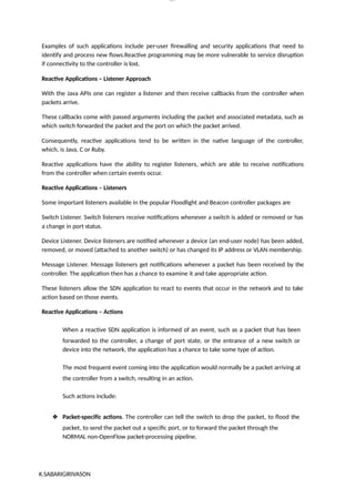 K.SABARIGIRIVASON
lOM
oARcP
SD|300 160 4
5
Examples of such applications include per-user firewalling and security applications that need to
identify and process new flows.Reactive programming may be more vulnerable to service disruption
if connectivity to the controller is lost.
Reactive Applications – Listener Approach
With the Java APIs one can register a listener and then receive callbacks from the controller when
packets arrive.
These callbacks come with passed arguments including the packet and associated metadata, such as
which switch forwarded the packet and the port on which the packet arrived.
Consequently, reactive applications tend to be written in the native language of the controller,
which, is Java, C or Ruby.
Reactive applications have the ability to register listeners, which are able to receive notifications
from the controller when certain events occur.
Reactive Applications – Listeners
Some important listeners available in the popular Floodlight and Beacon controller packages are
Switch Listener. Switch listeners receive notifications whenever a switch is added or removed or has
a change in port status.
Device Listener. Device listeners are notified whenever a device (an end-user node) has been added,
removed, or moved (attached to another switch) or has changed its IP address or VLAN membership.
Message Listener. Message listeners get notifications whenever a packet has been received by the
controller. The application then has a chance to examine it and take appropriate action.
These listeners allow the SDN application to react to events that occur in the network and to take
action based on those events.
Reactive Applications – Actions
When a reactive SDN application is informed of an event, such as a packet that has been
forwarded to the controller, a change of port state, or the entrance of a new switch or
device into the network, the application has a chance to take some type of action.
The most frequent event coming into the application would normally be a packet arriving at
the controller from a switch, resulting in an action.
Such actions include:
❖ Packet-specific actions. The controller can tell the switch to drop the packet, to flood the
packet, to send the packet out a specific port, or to forward the packet through the
NORMAL non-OpenFlow packet-processing pipeline.
 