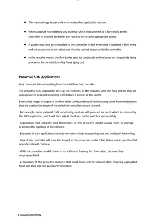 K.SABARIGIRIVASON
lOM
oARcP
SD|300 160 4
5
❖ This methodology is precisely what makes the application reactive.
❖ When a packet not matching any existing rule is encountered, it is forwarded to the
controller so that the controller can react to it via some appropriate action.
❖ A packet may also be forwarded to the controller in the event that it matches a flow entry
and the associated action stipulates that the packet be passed to the controller.
❖ In the reactive model, the flow tables tend to continually evolve based on the packets being
processed by the switch and by flows aging out.
Proactive SDN Applications
Less communication emanating from the switch to the controller.
The proactive SDN application sets up the switches in the network with the flow entries that are
appropriate to deal with incoming trafÏc before it arrives at the switch.
Events that trigger changes to the flow table configurations of switches may come from mechanisms
that are outside the scope of the switch-to-controller secure channel.
For example, some external trafÏc-monitoring module will generate an event which is received by
the SDN application, which will then adjust the flows on the switches appropriately.
Applications that naturally lend themselves to the proactive model usually need to manage
or control the topology of the network.
Examples of such applications include new alternatives to spanning tree and multipath forwarding.
Loss of the controller will have less impact in the proactive model if the failure mode specifies that
operation should continue.
With the proactive model, there is no additional latency for flow setup, because they
are prepopulated.
A drawback of the proactive model is that most flows will be wildcard-style, implying aggregated
flows and thus less fine granularity of control
 