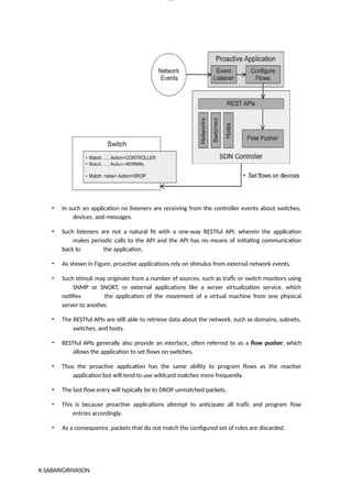 lOM
oARcP
SD|300 160 4
5
• In such an application no listeners are receiving from the controller events about switches,
devices, and messages.
• Such listeners are not a natural fit with a one-way RESTful API, wherein the application
makes periodic calls to the API and the API has no means of initiating communication
back to the application.
• As shown in Figure, proactive applications rely on stimulus from external network events.
• Such stimuli may originate from a number of sources, such as trafÏc or switch monitors using
SNMP or SNORT, or external applications like a server virtualization service, which
notifies the application of the movement of a virtual machine from one physical
server to another.
• The RESTful APIs are still able to retrieve data about the network, such as domains, subnets,
switches, and hosts.
• RESTful APIs generally also provide an interface, often referred to as a flow pusher, which
allows the application to set flows on switches.
• Thus the proactive application has the same ability to program flows as the reactive
application but will tend to use wildcard matches more frequently.
• The last flow entry will typically be to DROP unmatched packets.
• This is because proactive applications attempt to anticipate all trafÏc and program flow
entries accordingly.
• As a consequence, packets that do not match the configured set of rules are discarded.
K.SABARIGIRIVASON
 