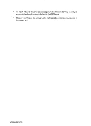 K.SABARIGIRIVASON
lOM
oARcP
SD|300 160 4
5
• The match criteria for flow entries can be programmed such that most arriving packet types
are expected and match some entry before this final DROP entry.
• If this were not the case, the purely proactive model could become an expensive exercise in
dropping packets!
 