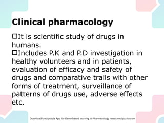 Clinical pharmacology
It is scientific study of drugs in
humans.
Includes P.K and P.D investigation in
healthy volunteers and in patients,
evaluation of efficacy and safety of
drugs and comparative trails with other
forms of treatment, surveillance of
patterns of drugs use, adverse effects
etc.
 