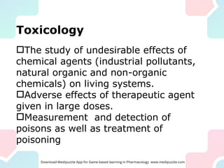 Toxicology
The study of undesirable effects of
chemical agents (industrial pollutants,
natural organic and non-organic
chemicals) on living systems.
Adverse effects of therapeutic agent
given in large doses.
Measurement and detection of
poisons as well as treatment of
poisoning
 