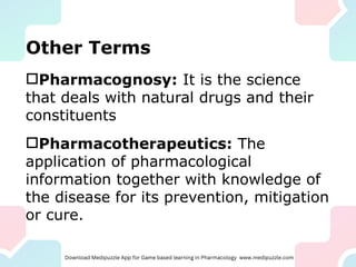 Other Terms
Pharmacognosy: It is the science
that deals with natural drugs and their
constituents
Pharmacotherapeutics: The
application of pharmacological
information together with knowledge of
the disease for its prevention, mitigation
or cure.
 