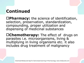 Continued
Pharmacy: the science of identification,
selection, preservation, standardization,
compounding, proper utilization and
dispensing of medicinal substances
Chemotherapy: The effect of drugs on
parasites i.e. microorganisms, living &
multiplying in living organisms etc. it also
includes drug treatment of malignancy
 