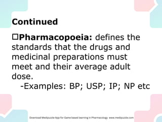 Continued
Pharmacopoeia: defines the
standards that the drugs and
medicinal preparations must
meet and their average adult
dose.
-Examples: BP; USP; IP; NP etc
 