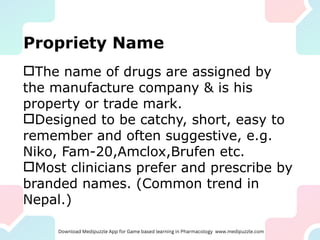 Propriety Name
The name of drugs are assigned by
the manufacture company & is his
property or trade mark.
Designed to be catchy, short, easy to
remember and often suggestive, e.g.
Niko, Fam-20,Amclox,Brufen etc.
Most clinicians prefer and prescribe by
branded names. (Common trend in
Nepal.)
 