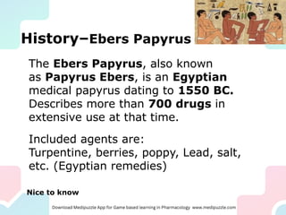 History–Ebers Papyrus
The Ebers Papyrus, also known
as Papyrus Ebers, is an Egyptian
medical papyrus dating to 1550 BC.
Describes more than 700 drugs in
extensive use at that time.
Included agents are:
Turpentine, berries, poppy, Lead, salt,
etc. (Egyptian remedies)
Nice to know
 