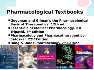 Pharmacological Textbooks
Goodman and Gilman's the Pharmacological
Basis of Therapeutics, 12th ed.
Essentials of Medical Pharmacology- KD
Tripathi, 7th
Edition
Pharmacology and Pharmacotherapeutics-
Satoskar, 22nd
Edition
Rang & Dales Pharmacology-7th
Edition
Basic and Clinical Pharmacology- Katzung –
10th
Edition
 