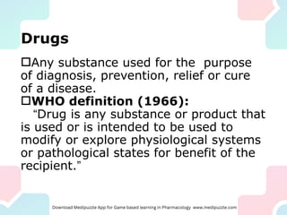 Drugs
Any substance used for the purpose
of diagnosis, prevention, relief or cure
of a disease.
WHO definition (1966):
“Drug is any substance or product that
is used or is intended to be used to
modify or explore physiological systems
or pathological states for benefit of the
recipient.”
 
