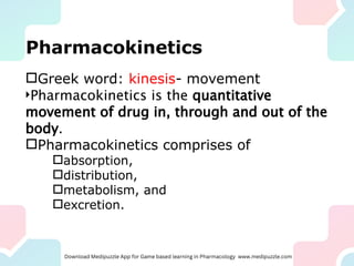 Pharmacokinetics
Greek word: kinesis- movement
Pharmacokinetics is the quantitative
movement of drug in, through and out of the
body.
Pharmacokinetics comprises of
absorption,
distribution,
metabolism, and
excretion.
 