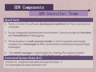 SDN Components
SDN Controller: Trema
Quick Facts
1. Trema is more of a software development platform for than a production
controller.
2. For an integrated development environment, Trema provides an Emulator,
and TremaShark for bebugging.
3. Trema employs a multi-process model, in which modules are loosely
coupled via a messenger (6 APIs: send/receive notification/request/reply
messages).
4. The switch manager is responsible for creating the instance (switch
daemon) of a switch (switch.”OFS IPaddr:port” or switch.dpid).
Command Syntax (Ruby & C)
./trema run ./objects/examples/dumper/dumper –c
./src/examples/dumper/dumper.conf
 