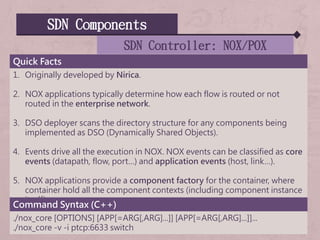 SDN Components
SDN Controller: NOX/POX
Quick Facts
1. Originally developed by Nirica.
2. NOX applications typically determine how each flow is routed or not
routed in the enterprise network.
3. DSO deployer scans the directory structure for any components being
implemented as DSO (Dynamically Shared Objects).
4. Events drive all the execution in NOX. NOX events can be classified as core
events (datapath, flow, port…) and application events (host, link…).
5. NOX applications provide a component factory for the container, where
container hold all the component contexts (including component instance
itself).
Command Syntax (C++)
./nox_core [OPTIONS] [APP[=ARG[,ARG]...]] [APP[=ARG[,ARG]...]]...
./nox_core -v -i ptcp:6633 switch
 