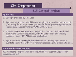 SDN Components
SDN Controller:Ryu
Quick Facts
1. Strongly endorsed by NTT Labs.
2. Ryu has a large collection of libraries, ranging from southbound protocols
(OF-Config, NETCONF, OVSDB…) to various packet-processing operations
(packet builder/parser APIs for VLAN, MPLS, GRE…).
3. Include an Openstack Neutron plug-in that supports both GRE-based
overlay and VLAN configurations, with WSGI to enable one to easily
introduce newer REST APIs into an application.
4. Ryu applications are single-threaded entities, sending asynchronous
events to each other (with event handlers processing in a blocking fashion).
Command Syntax (Python)
ryu-manager [--flagfile <path to configuration file>] [generic/application
specific options...]
 