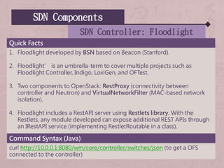 SDN Components
SDN Controller: Floodlight
Quick Facts
1. Floodlight developed by BSN based on Beacon (Stanford).
2. Floodlight’ is an umbrella-term to cover multiple projects such as
Floodlight Controller, Indigo, LoxiGen, and OFTest.
3. Two components to OpenStack: RestProxy (connectivity between
controller and Neutron) and VirtualNetworkFilter (MAC-based network
isolation).
4. Floodlight includes a RestAPI server using Restlets library. With the
Restlets, any module developed can expose additional REST APIs through
an IRestAPI service (implementing RestletRoutable in a class).
Command Syntax (Java)
curl http://10.0.0.1:8080/wm/core/controller/switches/json (to get a OFS
connected to the controller)
 