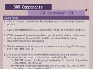 SDN Components
SDN Controller: ODL
Quick Facts
1. ODL is managed by the Linux Foundation, and is multi-vendor & multi-
project.
2. ODL is characterized by OSGi framework, vendor components, and SAL.
3. OSGi framework is mainly used by applications that will run in the same
address space as the controller, and it ensures modularity during
development and run-time (ISSU).
4. Vendor components are proprietary extensions including VTN Manager,
PCEP, GBP, SDNi, SFC, etc…
5. SAL is responsible for assembling the request by binding producer and
consumer into a contract, brokered and serviced by SAL:
5a. AD-SAL converts the language spoken by the protocol plugins into
application-specific APIs.
5b. MD-SAL dynamically generates APIs (RPC, RESTful, DOM…) from
 