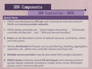 SDN Components
SDN Controller: ONOS
Quick Facts
1. ONOS was developed by ON.Lab, and is aiming for wide area network
(WAN) and service provider networks.
2. ONOS design principles are: “Intent-based networking”, “Distributed
controller architecture”, and “SDN and Service Providers”.
3. Intent can be described in terms of network resource, constraints, criteria
and instructions.
4. Various distributed techniques such as partitioning, sharding, aggregation,
replication, etc…define how controller interact and share info.
5. Multiple service providers may be associated with a single subsystem.
6. ONOS cluster embraces several HA techniques: Anti-entropy protocol
(gossip-based), eventual consistency model, vector clocks, distributed
queues, and in-memory data grid.
 