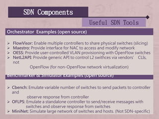 SDN Components
Useful SDN Tools
Benchmarker & Simulator Examples (open source)
 Cbench: Emulate variable number of switches to send packets to controller
and
observe response from controller
 OFLPS: Emulate a standalone controller to send/receive messages with
switches and observe response from switches
 MiniNet: Simulate large network of switches and hosts. (Not SDN-specific)
Orchestrator Examples (open source)
 FlowVisor: Enable multiple controllers to share physical switches (slicing)
 Maestro: Provide interface for NAC to access and modify network
 OESS: Provide user-controlled VLAN provisioning with OpenFlow switches
 NetL2API: Provide generic API to control L2 swithces via vendors’ CLIs,
not
OpenFlow (for non-OpenFlow network virtualization)
 