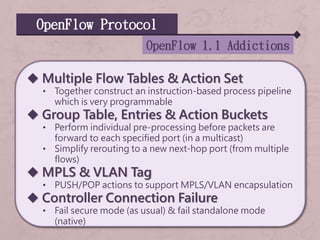 OpenFlow Protocol
OpenFlow 1.1 Addictions
 Multiple Flow Tables & Action Set
• Together construct an instruction-based process pipeline
which is very programmable
 Group Table, Entries & Action Buckets
• Perform individual pre-processing before packets are
forward to each specified port (in a multicast)
• Simplify rerouting to a new next-hop port (from multiple
flows)
 MPLS & VLAN Tag
• PUSH/POP actions to support MPLS/VLAN encapsulation
 Controller Connection Failure
• Fail secure mode (as usual) & fail standalone mode
(native)
 